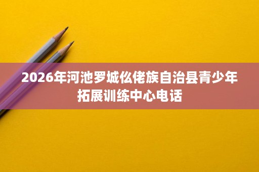 2026年河池罗城仫佬族自治县青少年拓展训练中心电话 2026年河池罗城仫佬族自治县青少年拓展训练中心电话