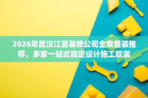 2026年武汉江夏装修公司全案整装推荐，多家一站式搞定设计施工软装
