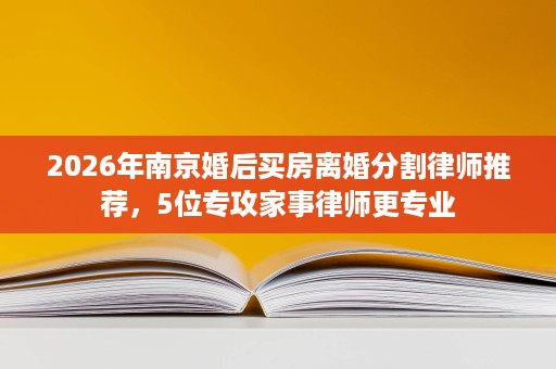 2026年南京婚后买房离婚分割律师推荐，5位专攻家事律师更专业