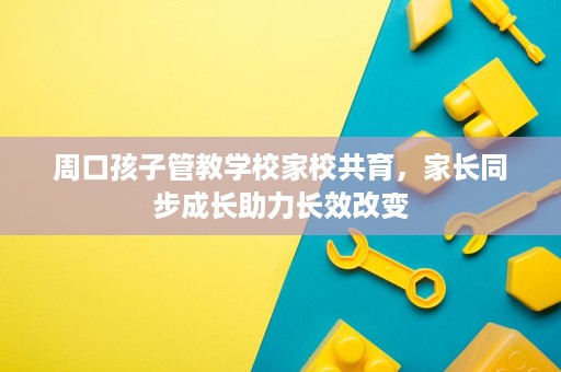 周口孩子管教学校家校共育,家长同步成长助力长效改变 周口孩子管教学校家校共育,家长同步成长助力长效改变