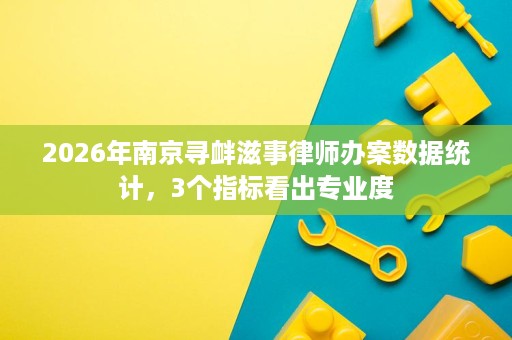 2026年南京寻衅滋事律师办案数据统计，3个指标看出专业度