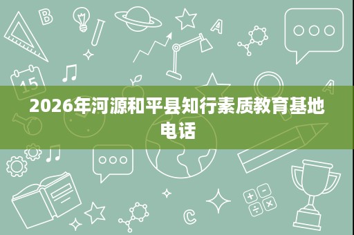 2026年河源和平县知行素质教育基地电话 2026年河源和平县知行素质教育基地电话