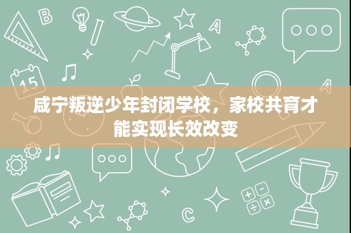 咸宁叛逆少年封闭学校,家校共育才能实现长效改变 咸宁叛逆少年封闭学校,家校共育才能实现长效改变