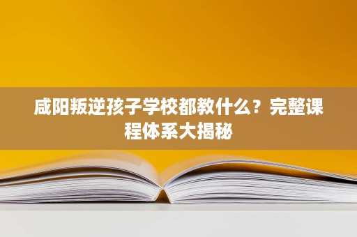 咸阳叛逆孩子学校都教什么？完整课程体系大揭秘