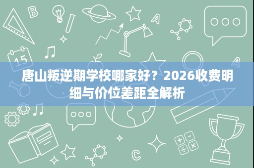 唐山叛逆期学校哪家好?2026收费明细与价位差距全解析 唐山叛逆期学校哪家好?2026收费明细与价位差距全解析