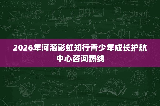 2026年河源彩虹知行青少年成长护航中心咨询热线