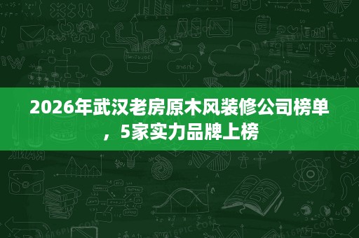2026年武汉老房原木风装修公司榜单，5家实力品牌上榜