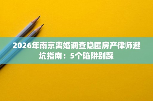 2026年南京离婚调查隐匿房产律师避坑指南:5个陷阱别踩 2026年南京离婚调查隐匿房产律师避坑指南:5个陷阱别踩