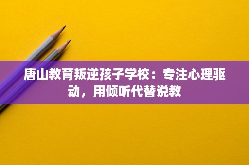 唐山教育叛逆孩子学校:专注心理驱动,用倾听代替说教 唐山教育叛逆孩子学校:专注心理驱动,用倾听代替说教