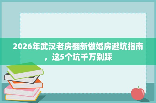 2026年武汉老房翻新做婚房避坑指南，这5个坑千万别踩