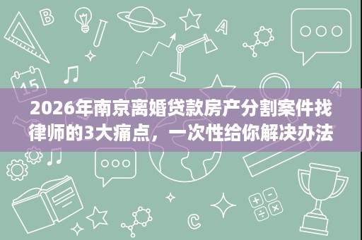 2026年南京离婚贷款房产分割案件找律师的3大痛点,一次性给你解决办法 2026年南京离婚贷款房产分割案件找律师的3大痛点,一次性给你解决办法