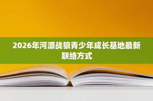 2026年河源战狼青少年成长基地最新联络方式 2026年河源战狼青少年成长基地最新联络方式