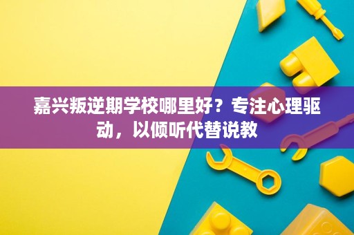 嘉兴叛逆期学校哪里好？专注心理驱动，以倾听代替说教