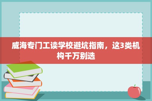威海专门工读学校避坑指南,这3类机构千万别选 威海专门工读学校避坑指南,这3类机构千万别选
