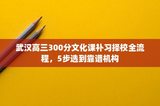 武汉高三300分文化课补习择校全流程，5步选到靠谱机构