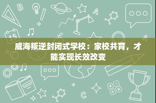 威海叛逆封闭式学校：家校共育，才能实现长效改变