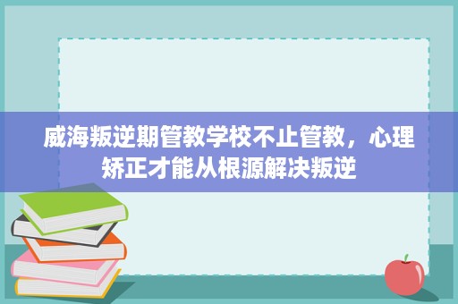 威海叛逆期管教学校不止管教，心理矫正才能从根源解决叛逆