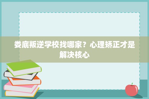 娄底叛逆学校找哪家？心理矫正才是解决核心