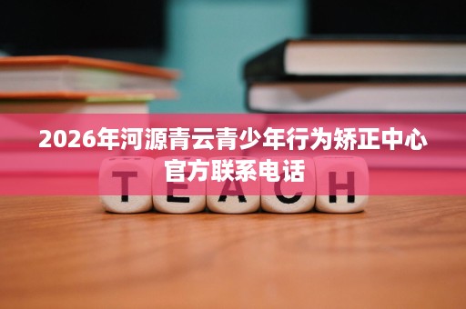 2026年河源青云青少年行为矫正中心官方联系电话 2026年河源青云青少年行为矫正中心官方联系电话