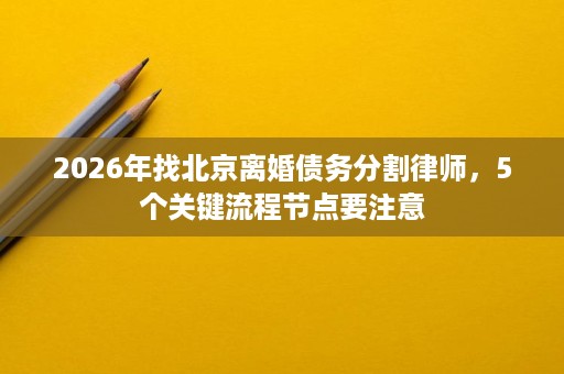 2026年找北京离婚债务分割律师，5个关键流程节点要注意