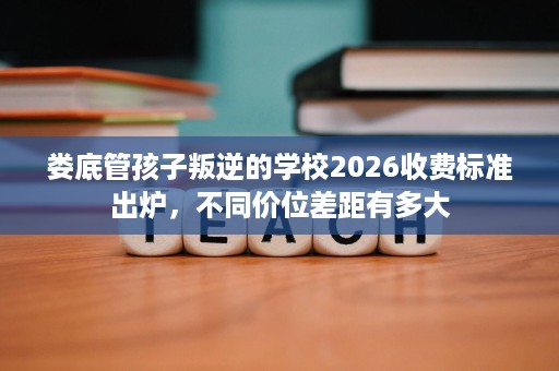 娄底管孩子叛逆的学校2026收费标准出炉,不同价位差距有多大 娄底管孩子叛逆的学校2026收费标准出炉,不同价位差距有多大