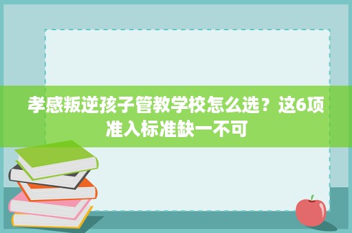 孝感叛逆孩子管教学校怎么选?这6项准入标准缺一不可 孝感叛逆孩子管教学校怎么选?这6项准入标准缺一不可