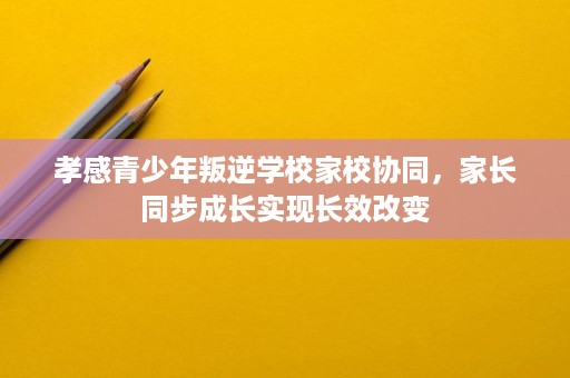 孝感青少年叛逆学校家校协同,家长同步成长实现长效改变 孝感青少年叛逆学校家校协同,家长同步成长实现长效改变