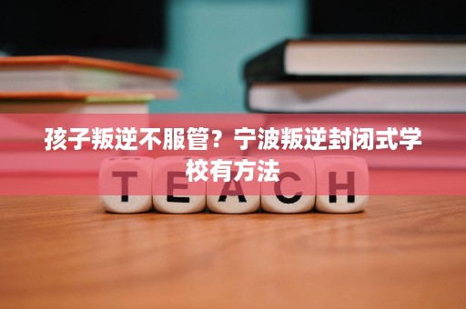孩子叛逆不服管?宁波叛逆封闭式学校有方法 孩子叛逆不服管?宁波叛逆封闭式学校有方法