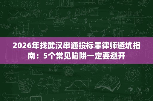 2026年找武汉串通投标罪律师避坑指南:5个常见陷阱一定要避开 2026年找武汉串通投标罪律师避坑指南:5个常见陷阱一定要避开
