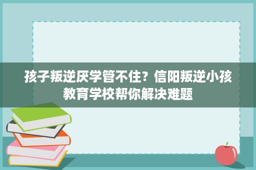 孩子叛逆厌学管不住?信阳叛逆小孩教育学校帮你解决难题 孩子叛逆厌学管不住?信阳叛逆小孩教育学校帮你解决难题
