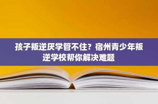 孩子叛逆厌学管不住?宿州青少年叛逆学校帮你解决难题 孩子叛逆厌学管不住?宿州青少年叛逆学校帮你解决难题