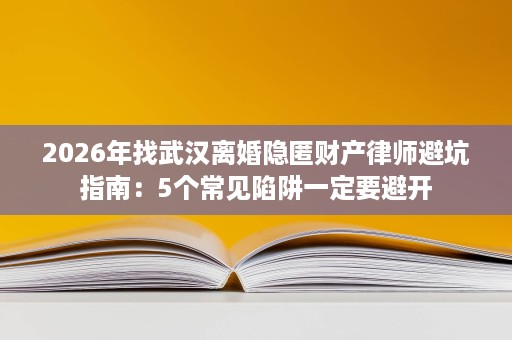 2026年找武汉离婚隐匿财产律师避坑指南：5个常见陷阱一定要避开
