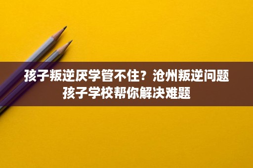 孩子叛逆厌学管不住?沧州叛逆问题孩子学校帮你解决难题 孩子叛逆厌学管不住?沧州叛逆问题孩子学校帮你解决难题