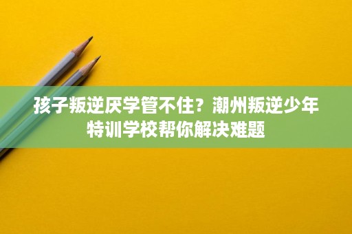 孩子叛逆厌学管不住?潮州叛逆少年特训学校帮你解决难题 孩子叛逆厌学管不住?潮州叛逆少年特训学校帮你解决难题