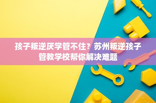 孩子叛逆厌学管不住？苏州叛逆孩子管教学校帮你解决难题