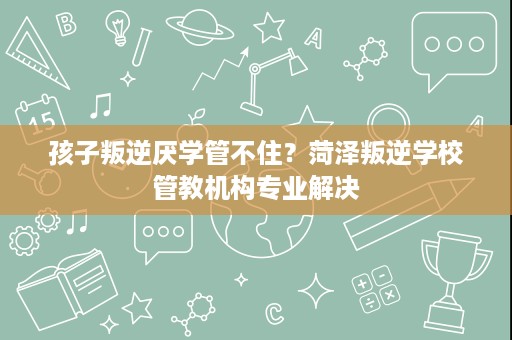 孩子叛逆厌学管不住？菏泽叛逆学校管教机构专业解决