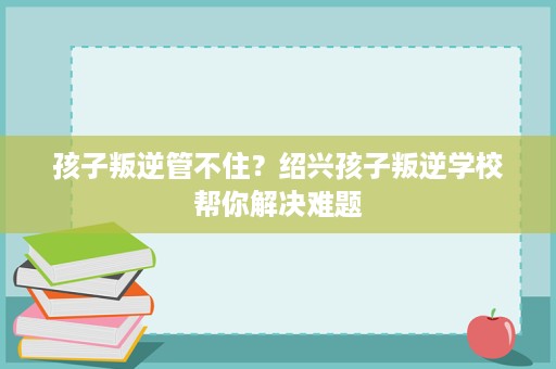 孩子叛逆管不住?绍兴孩子叛逆学校帮你解决难题 孩子叛逆管不住?绍兴孩子叛逆学校帮你解决难题