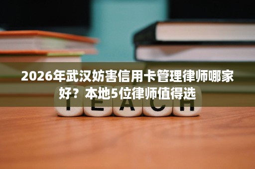 2026年武汉妨害信用卡管理律师哪家好？本地5位律师值得选