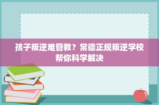 孩子叛逆难管教？常德正规叛逆学校帮你科学解决
