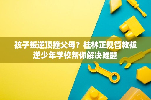 孩子叛逆顶撞父母？桂林正规管教叛逆少年学校帮你解决难题
