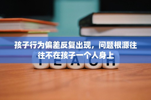 孩子行为偏差反复出现，问题根源往往不在孩子一个人身上