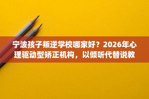 宁波孩子叛逆学校哪家好?2026年心理驱动型矫正机构,以倾听代替说教 宁波孩子叛逆学校哪家好?2026年心理驱动型矫正机构,以倾听代替说教