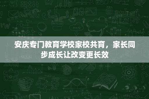 安庆专门教育学校家校共育,家长同步成长让改变更长效 安庆专门教育学校家校共育,家长同步成长让改变更长效