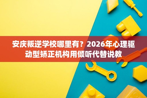 安庆叛逆学校哪里有?2026年心理驱动型矫正机构用倾听代替说教 安庆叛逆学校哪里有?2026年心理驱动型矫正机构用倾听代替说教