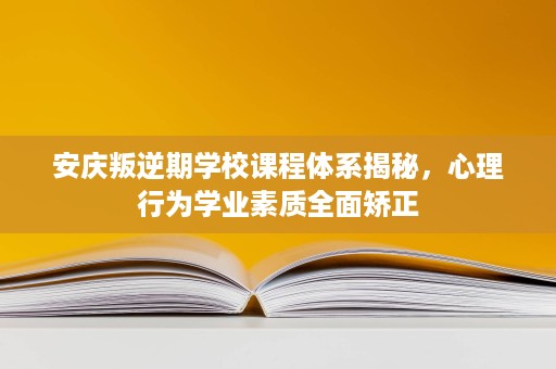 安庆叛逆期学校课程体系揭秘，心理行为学业素质全面矫正