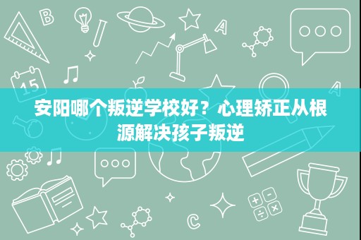 安阳哪个叛逆学校好？心理矫正从根源解决孩子叛逆