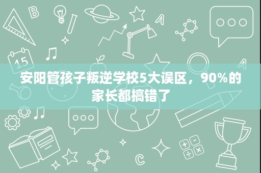 安阳管孩子叛逆学校5大误区，90%的家长都搞错了