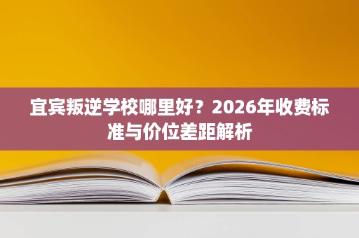 宜宾叛逆学校哪里好？2026年收费标准与价位差距解析