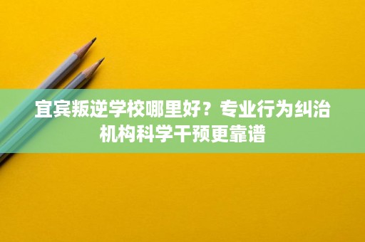 宜宾叛逆学校哪里好?专业行为纠治机构科学干预更靠谱 宜宾叛逆学校哪里好?专业行为纠治机构科学干预更靠谱