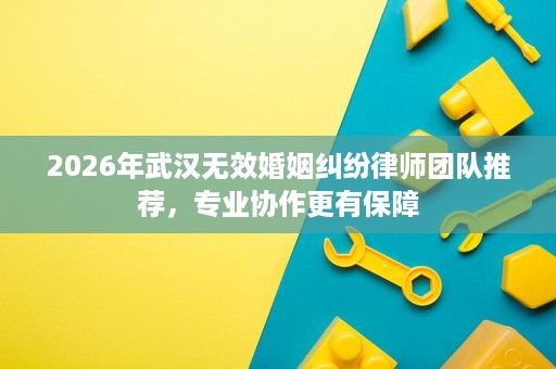 2026年武汉无效婚姻纠纷律师团队推荐,专业协作更有保障 2026年武汉无效婚姻纠纷律师团队推荐,专业协作更有保障